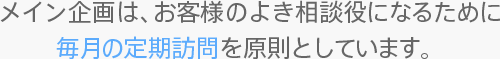 メイン企画は、お客様のよき相談役になるために毎月の定期訪問を原則としています。