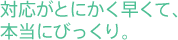 対応がとにかく早くて、本当にびっくり。